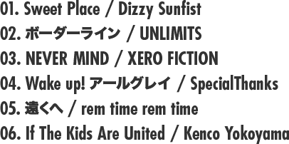 01. Sweet Place / Dizzy Sunfist 02. ボーダーライン / UNLIMITS 03. NEVER MIND / XERO FICTION 04. Wake up! アールグレイ / SpecialThanks 05. 遠くへ / rem time rem time 06. If The Kids Are United / Kenco Yokoyama