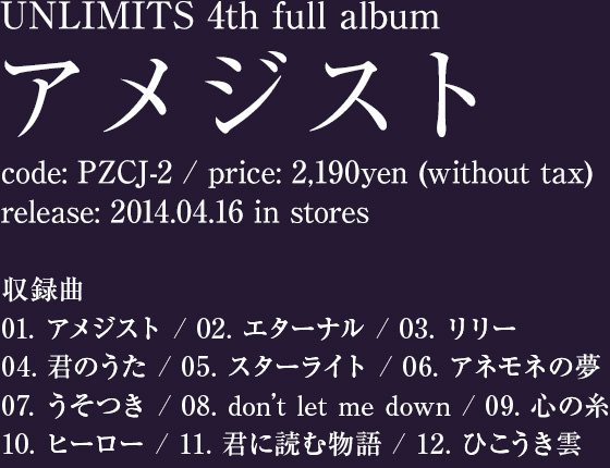 UNLIMITS 4th full album [アメジスト] / code: PZCJ-2 / price: 2,190yen (without tax) / release: 2014.04.16 in stores / 収録曲: 01. アメジスト / 02. エターナル / 03. リリー / 04. 君のうた / 05. スターライト / 06. アネモネの夢 / 07. うそつき / 08. don’t let me down / 09. 心の糸 / 10. ヒーロー / 11. 君に読む物語 / 12. ひこうき雲
