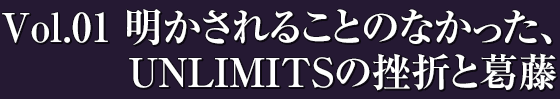 Vol.01 / 明かされることのなかった、UNLIMITSの挫折と葛藤