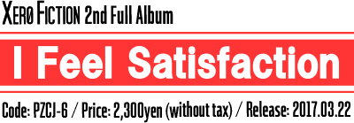 Xero Fiction 2nd Full Album [I Feel Satisfaction] Code:PZCJ-6 / Price: 2,300yen(without tax) / Release: 2017.03.22
