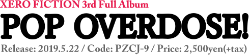 XERO FICTION 3rd Full Album [ POP OVERDOSE! ] Code: PZCJ-9 / Release: 2019.5.22.wed / Price: 2,500yen(+tax)